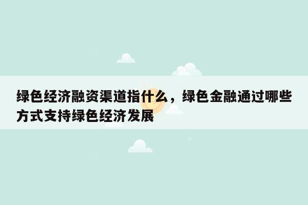 绿色经济融资渠道指什么，绿色金融通过哪些方式支持绿色经济发展