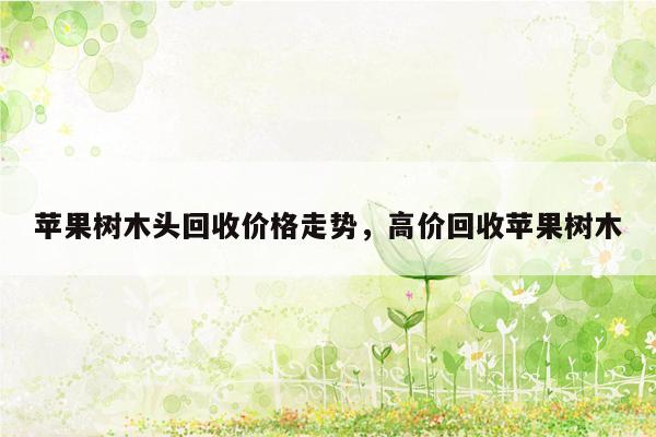 苹果树木头回收价格走势，高价回收苹果树木