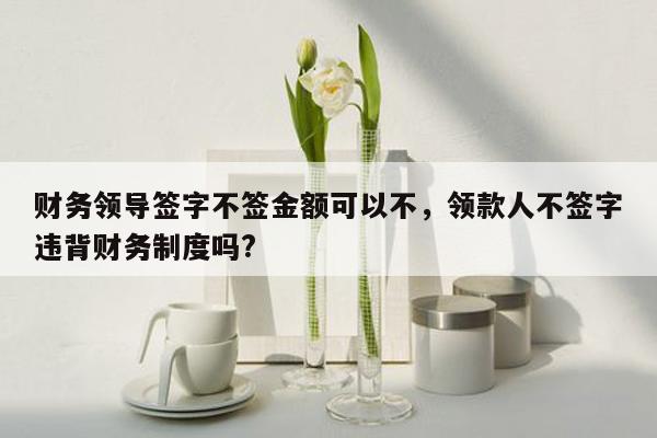 财务领导签字不签金额可以不，领款人不签字违背财务制度吗?