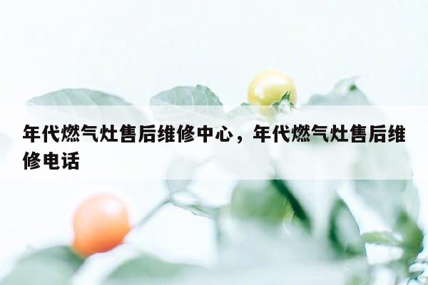 年代燃气灶售后维修中心，年代燃气灶售后维修电话