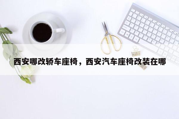 西安哪改轿车座椅，西安汽车座椅改装在哪