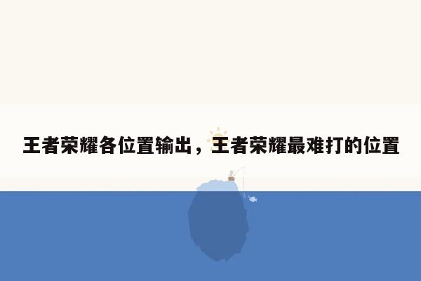 王者荣耀各位置输出，王者荣耀最难打的位置