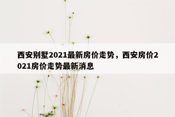 西安别墅2021最新房价走势，西安房价2021房价走势最新消息