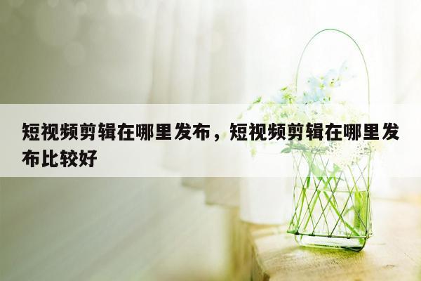 短视频剪辑在哪里发布，短视频剪辑在哪里发布比较好