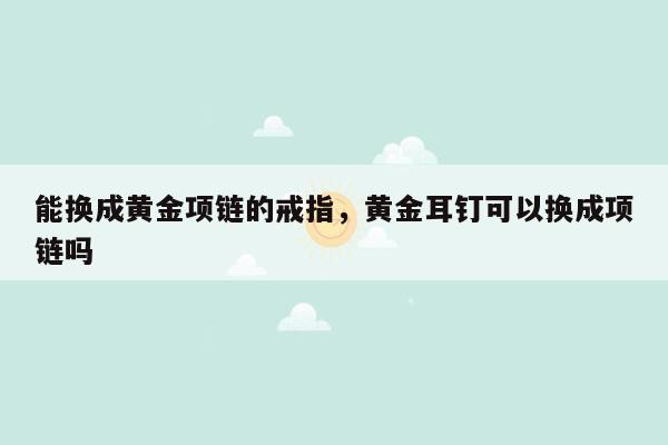 能换成黄金项链的戒指，黄金耳钉可以换成项链吗