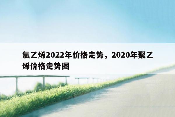 氯乙烯2022年价格走势，2020年聚乙烯价格走势图