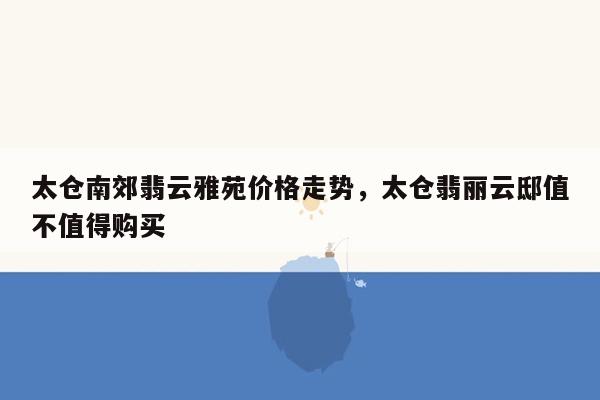 太仓南郊翡云雅苑价格走势，太仓翡丽云邸值不值得购买