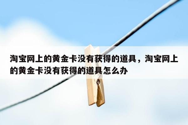 淘宝网上的黄金卡没有获得的道具，淘宝网上的黄金卡没有获得的道具怎么办