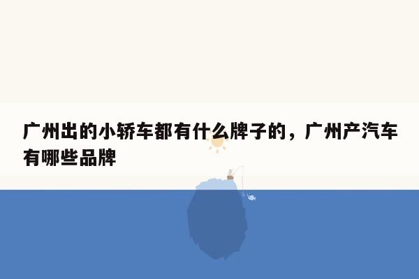 广州出的小轿车都有什么牌子的，广州产汽车有哪些品牌