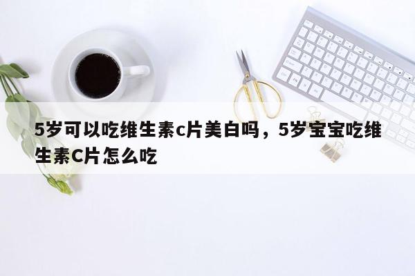 5岁可以吃维生素c片美白吗，5岁宝宝吃维生素C片怎么吃