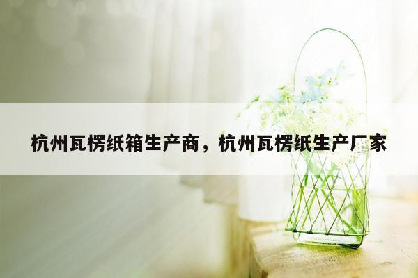 杭州瓦楞纸箱生产商，杭州瓦楞纸生产厂家