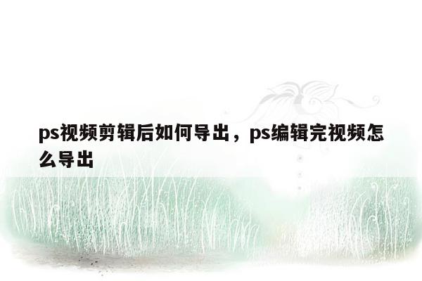 ps视频剪辑后如何导出，ps编辑完视频怎么导出