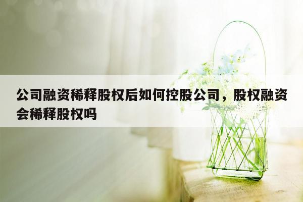 公司融资稀释股权后如何控股公司，股权融资会稀释股权吗