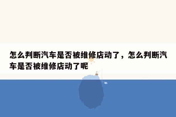 怎么判断汽车是否被维修店动了，怎么判断汽车是否被维修店动了呢