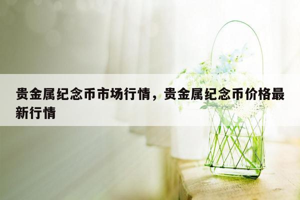 贵金属纪念币市场行情，贵金属纪念币价格最新行情