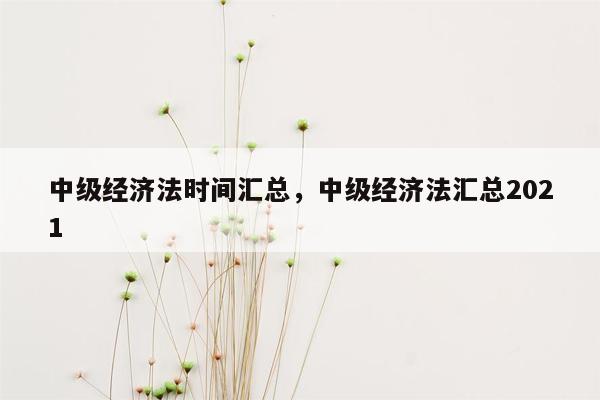 中级经济法时间汇总，中级经济法汇总2021