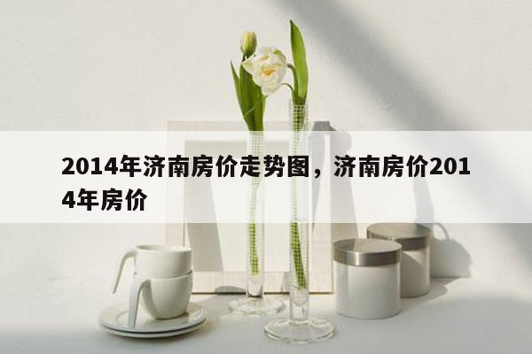 2014年济南房价走势图，济南房价2014年房价