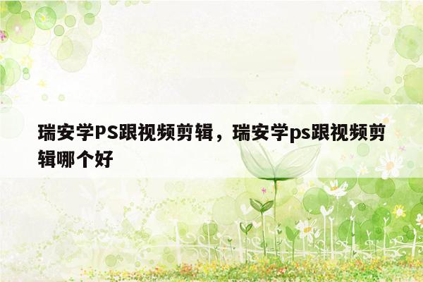 瑞安学PS跟视频剪辑，瑞安学ps跟视频剪辑哪个好