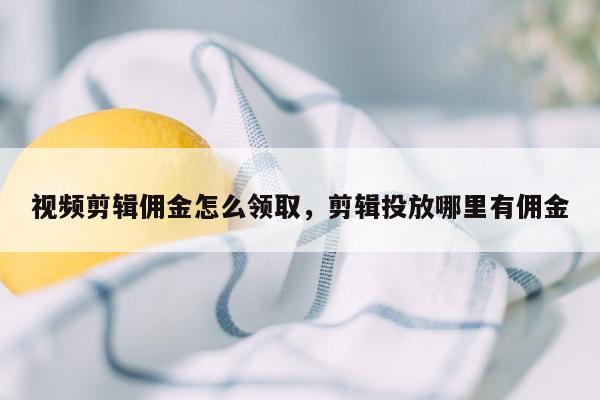 视频剪辑佣金怎么领取，剪辑投放哪里有佣金