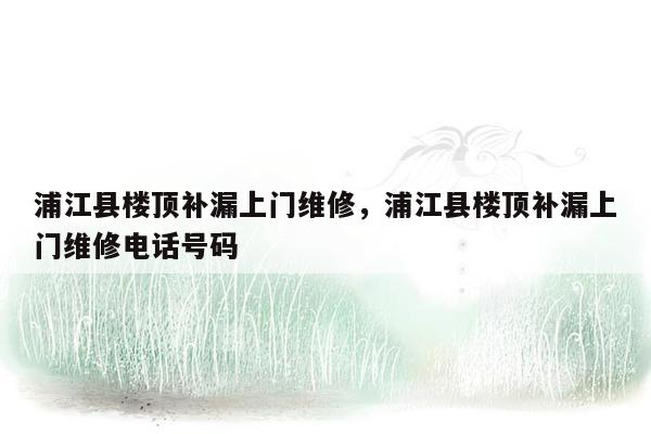 浦江县楼顶补漏上门维修，浦江县楼顶补漏上门维修电话号码