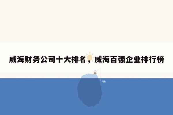 威海财务公司十大排名，威海百强企业排行榜