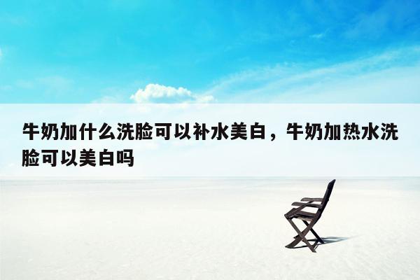 牛奶加什么洗脸可以补水美白，牛奶加热水洗脸可以美白吗