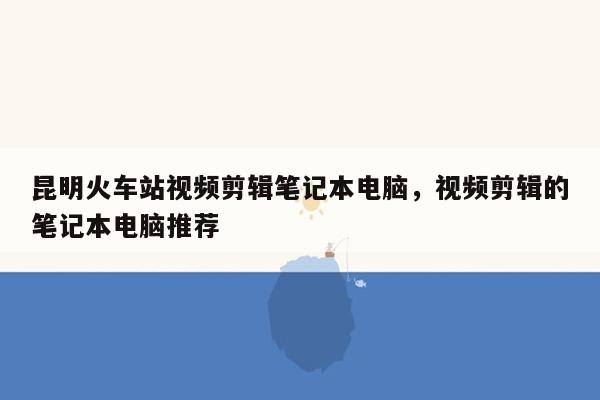 昆明火车站视频剪辑笔记本电脑，视频剪辑的笔记本电脑推荐