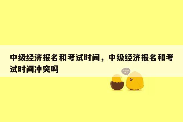 中级经济报名和考试时间，中级经济报名和考试时间冲突吗