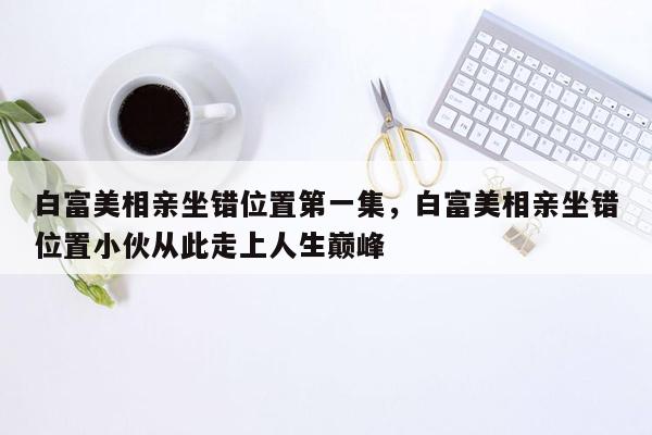 白富美相亲坐错位置第一集，白富美相亲坐错位置小伙从此走上人生巅峰