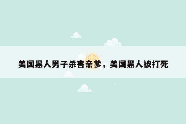 美国黑人男子杀害亲爹，美国黑人被打死