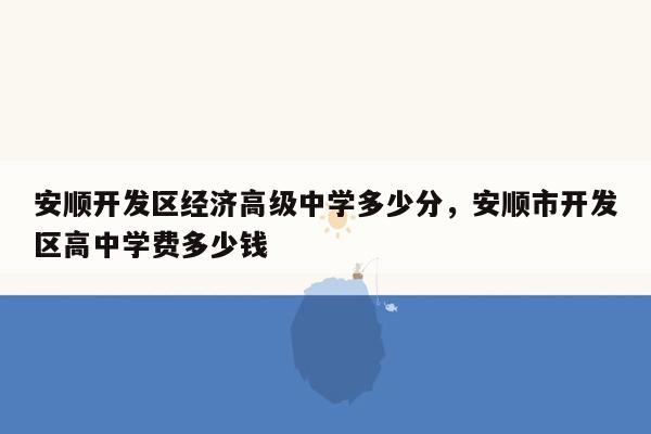 安顺开发区经济高级中学多少分，安顺市开发区高中学费多少钱