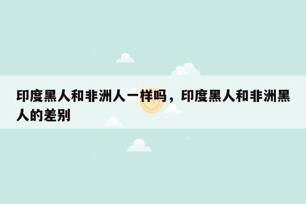 印度黑人和非洲人一样吗，印度黑人和非洲黑人的差别