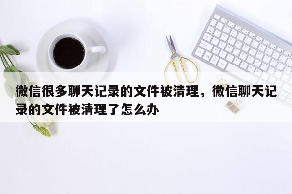 微信很多聊天记录的文件被清理，微信聊天记录的文件被清理了怎么办