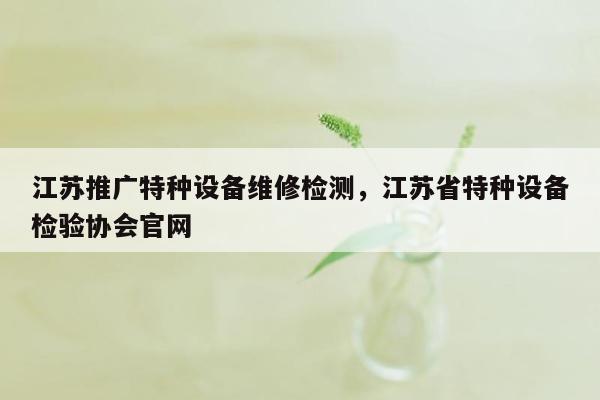 江苏推广特种设备维修检测，江苏省特种设备检验协会官网