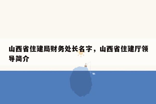 山西省住建局财务处长名字，山西省住建厅领导简介