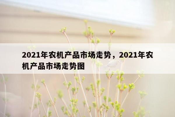 2021年农机产品市场走势，2021年农机产品市场走势图