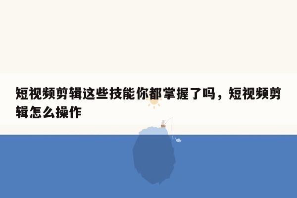 短视频剪辑这些技能你都掌握了吗，短视频剪辑怎么操作