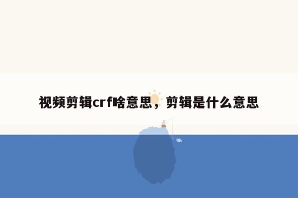 视频剪辑crf啥意思，剪辑是什么意思