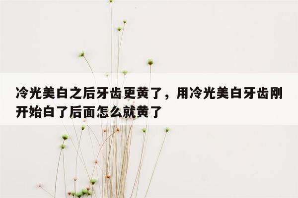 冷光美白之后牙齿更黄了，用冷光美白牙齿刚开始白了后面怎么就黄了