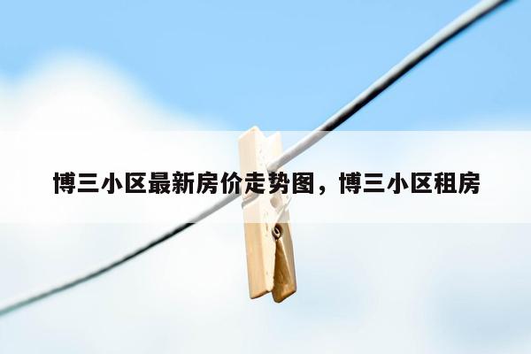 博三小区最新房价走势图，博三小区租房