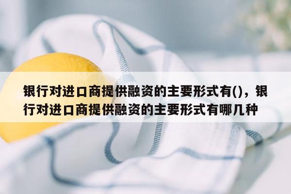 银行对进口商提供融资的主要形式有()，银行对进口商提供融资的主要形式有哪几种