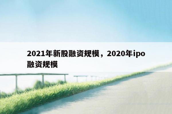 2021年新股融资规模，2020年ipo融资规模