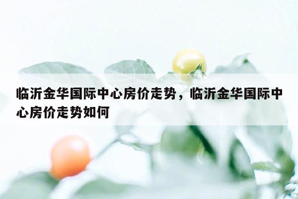 临沂金华国际中心房价走势，临沂金华国际中心房价走势如何