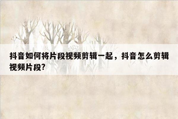 抖音如何将片段视频剪辑一起，抖音怎么剪辑视频片段?