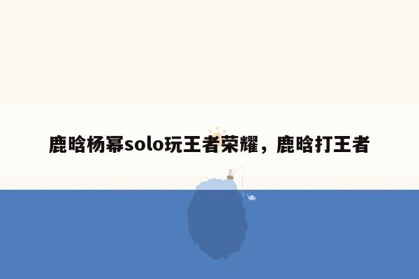 鹿晗杨幂solo玩王者荣耀，鹿晗打王者