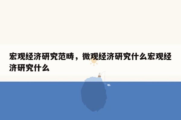 宏观经济研究范畴，微观经济研究什么宏观经济研究什么