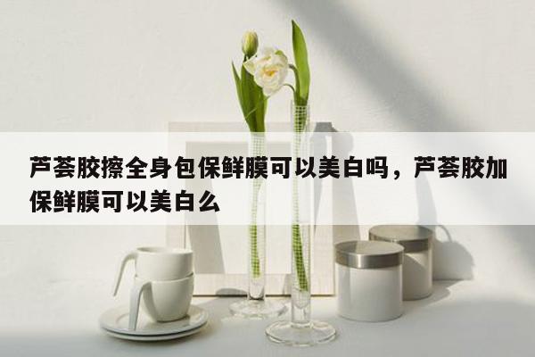 芦荟胶擦全身包保鲜膜可以美白吗，芦荟胶加保鲜膜可以美白么