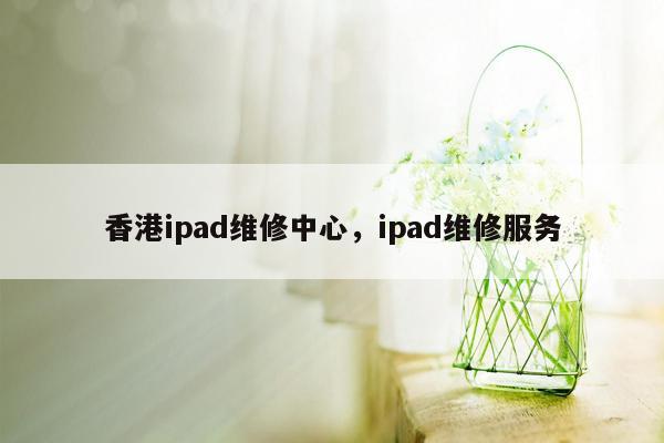 香港ipad维修中心，ipad维修服务