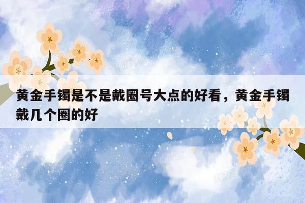 黄金手镯是不是戴圈号大点的好看，黄金手镯戴几个圈的好