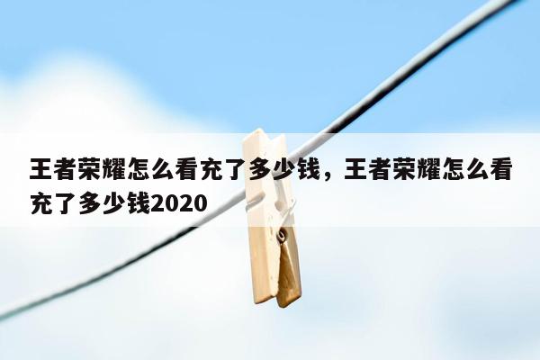 王者荣耀怎么看充了多少钱，王者荣耀怎么看充了多少钱2020